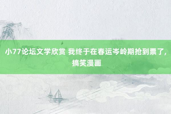 小77论坛文学欣赏 我终于在春运岑岭期抢到票了， 搞笑漫画