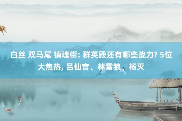 白丝 双马尾 镇魂街: 群英殿还有哪些战力? 5位大焦热， 吕仙宫、林雷狼、杨灭