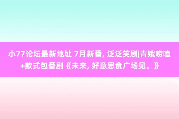 小77论坛最新地址 7月新番， 泛泛笑剧|青娥唠嗑+款式包番剧《未来， 好意思食广场见。》