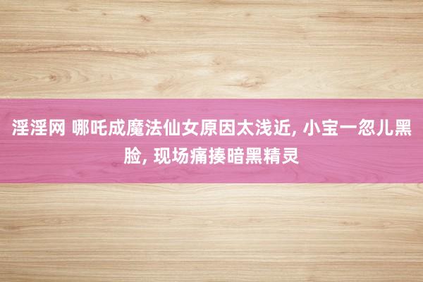 淫淫网 哪吒成魔法仙女原因太浅近， 小宝一忽儿黑脸， 现场痛揍暗黑精灵