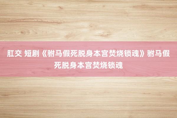 肛交 短剧《驸马假死脱身本宫焚烧锁魂》驸马假死脱身本宫焚烧锁魂