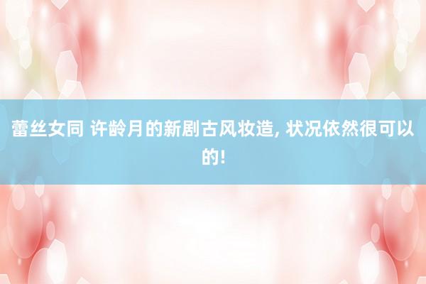 蕾丝女同 许龄月的新剧古风妆造， 状况依然很可以的!