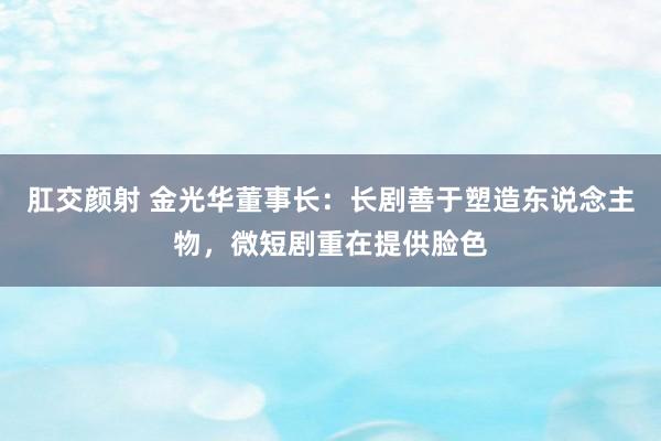 肛交颜射 金光华董事长：长剧善于塑造东说念主物，微短剧重在提供脸色